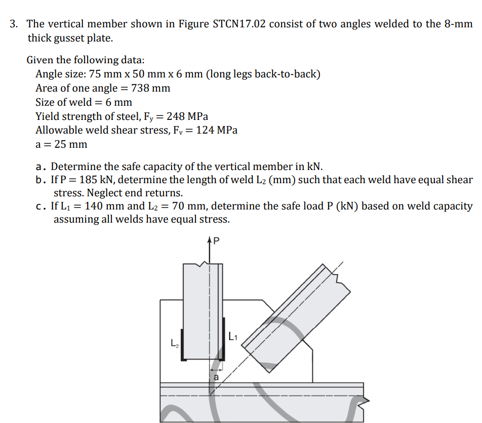 3. The vertical member shown in Figure STCN17.02 consist of two angles welded to the 8-mm
thick gusset plate.
Given the following data:
Angle size: 75 mm x 50 mm x 6 mm (long legs back-to-back)
Area of one angle = 738 mm
Size of weld = 6 mm
Yield strength of steel, Fy = 248 MPa
Allowable weld shear stress, Fy = 124 MPa
a = 25 mm
a. Determine the safe capacity of the vertical member in kN.
b. If P = 185 kN, determine the length of weld L2 (mm) such that each weld have equal shear
stress. Neglect end returns.
c. If L1 = 140 mm and L2 = 70 mm, determine the safe load P (kN) based on weld capacity
assuming all welds have equal stress.
AP
L1
