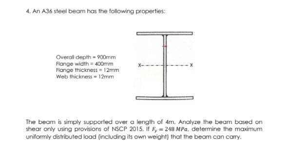 4. An A36 steel beam has the following properties:
Overall depth = 900mm
Flange width = 400mm
Flange thickness = 12mm
Web thickness - 12mm
The beam is simply supported over a length of 4m. Analyze the beam based on
shear only using provisions of NSCP 2015. If F, = 248 MPa, determine the maximum
uniformly distributed load (including its own weight) that the beam can carry.
