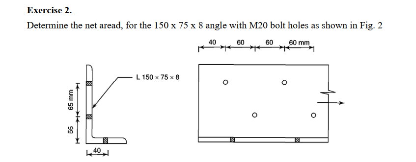 Exercise 2.
Determine the net aread, for the 150 x 75 x 8 angle with M20 bolt holes as shown in Fig. 2
40
60
60
60 mm
L 150 x 75 x 8
k 40
ww 99
