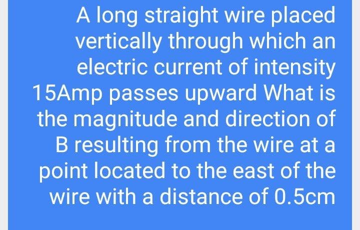 A long straight wire placed
vertically through which an
electric current of intensity
15Amp passes upward What is
the magnitude and direction of
B resulting from the wire at a
point located to the east of the
wire with a distance of 0.5cm
