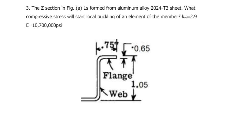 3. The Z section in Fig. (a) 1s formed from aluminum alloy 2024-T3 sheet. What
compressive stress will start local buckling of an element of the member? kw=2.9
E=10,700,000psi
.75 0.65
Flange
1.05
Web✓