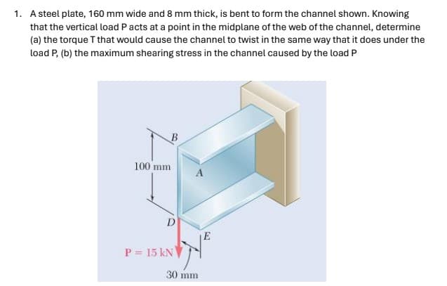 1. A steel plate, 160 mm wide and 8 mm thick, is bent to form the channel shown. Knowing
that the vertical load P acts at a point in the midplane of the web of the channel, determine
(a) the torque T that would cause the channel to twist in the same way that it does under the
load P, (b) the maximum shearing stress in the channel caused by the load P
B
100 mm
A
E
P=15 kN
30 mm