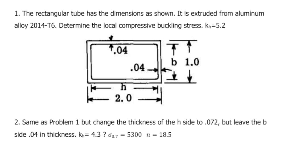 1. The rectangular tube has the dimensions as shown. It is extruded from aluminum
alloy 2014-T6. Determine the local compressive buckling stress. kh=5.2
.04
h
2.0
.04
b 1.0
2. Same as Problem 1 but change the thickness of the h side to .072, but leave the b
side .04 in thickness. kh= 4.3? 0.7 = 5300 n = 18.5
