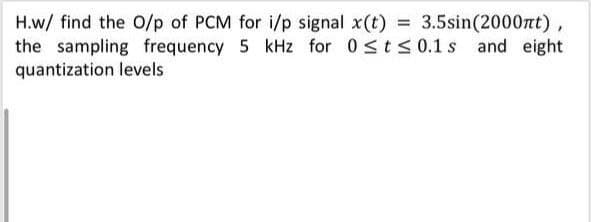 H.w/ find the 0/p of PCM for i/p signal x(t) = 3.5sin(2000nt)
the sampling frequency 5 kHz for 0<t< 0.1 s and eight
quantization levels
