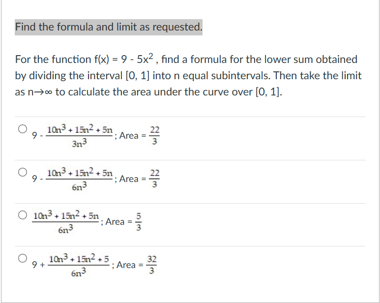 Find the formula and limit as requested.
For the function f(x) = 9 - 5x², find a formula for the lower sum obtained
by dividing the interval [0, 1] into n equal subintervals. Then take the limit
as n→∞ to calculate the area under the curve over [0, 1].
9
9
10n³+15² +5n
3n³
10n3+15² +5n
6n3
O 10n³+15² +5n
6n3
; Area
09. 103³ + 15m2 +5
+
6n³
; Area
; Area
5|3
; Area
22
3
22
3
32