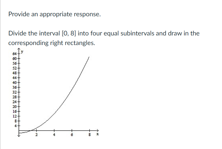 Provide an appropriate response.
Divide the interval [0, 8] into four equal subintervals and draw in the
corresponding right rectangles.
64
60
56+
52
48
44
40
36-
32-
28
24
20+
16-
12+
8+
4
a.
8