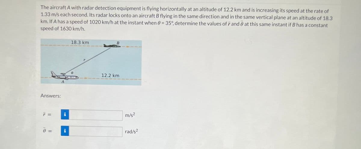 The aircraft A with radar detection equipment is flying horizontally at an altitude of 12.2 km and is increasing its speed at the rate of
1.33 m/s each second. Its radar locks onto an aircraft B flying in the same direction and in the same vertical plane at an altitude of 18.3
km. If A has a speed of 1020 km/h at the instant when 0 = 35°, determine the values of r and at this same instant if B has a constant
speed of 1630 km/h.
Answers:
7 =
0 =
A
Mi
Mi
18.3 km
B
12.2 km
m/s²
rad/s²