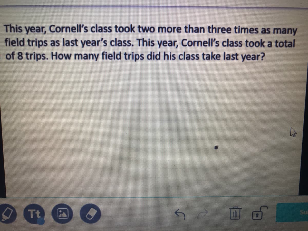 This year, Cornell's class took two more than three times as many
field trips as last year's class. This year, Cornell's class took a total
of 8 trips. How many field trips did his class take last year?
Tt
Su
