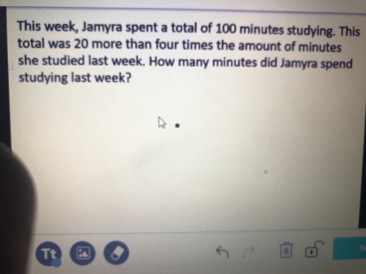 This week, Jamyra spent a total of 100 minutes studying. This
total was 20 more than four times the amount of minutes
she studied last week. How many minutes did Jamyra spend
studying last week?
Tt
