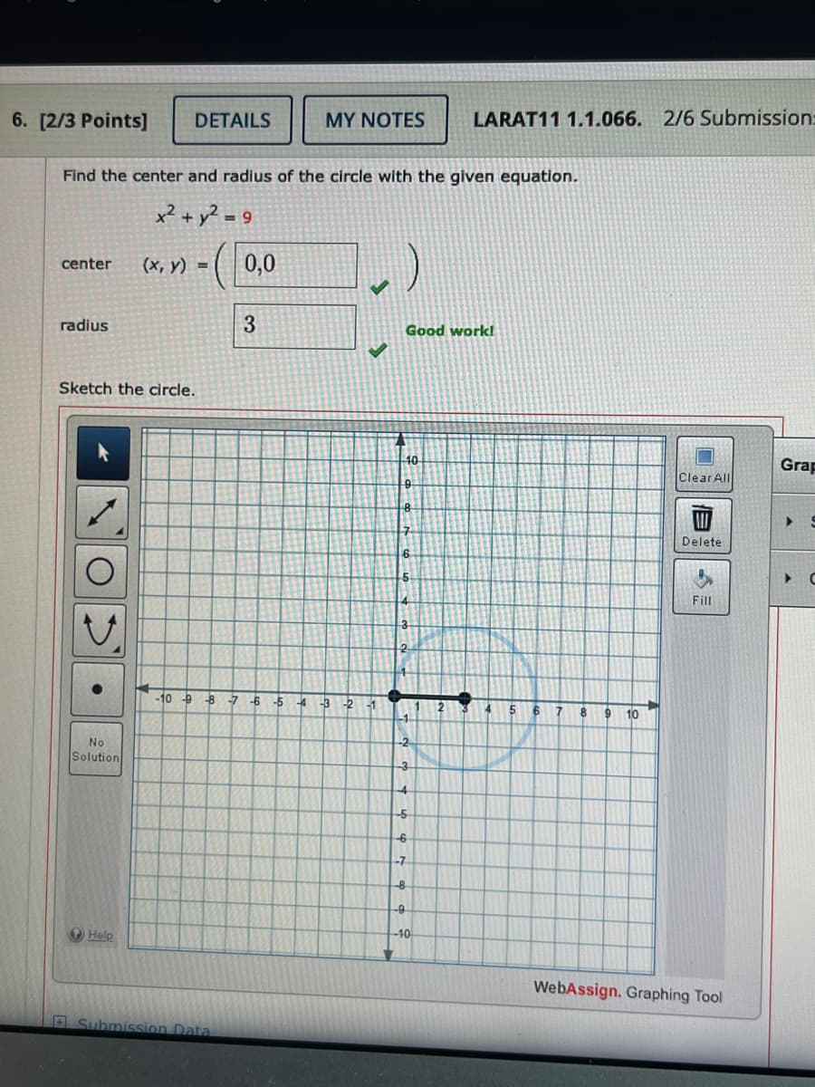 6. [2/3 Points]
DETAILS
MY NOTES
LARAT11 1.1.066. 2/6 Submission
Find the center and radius of the circle with the given equation.
x²+ y²=9
center
(x, y) =
0,0
radius
3
Good work!
Sketch the circle.
O
No
Solution
Help
-10 -9
-8-7-6-5 -4 -3-2
-1
Submission Data
Grap
Clear All
B
7
Delete
6
3
-3
4
-5
-6
-7
-8
-9
-10
7
8
9
10
S
Fill
WebAssign, Graphing Tool