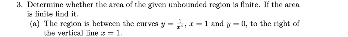 3. Determine whether the area of the given unbounded region is finite. If the area
is finite find it.
1
(a) The region is between the curves y =
x4 ,
a, x = 1 and y = 0, to the right of
the vertical line x = 1.
