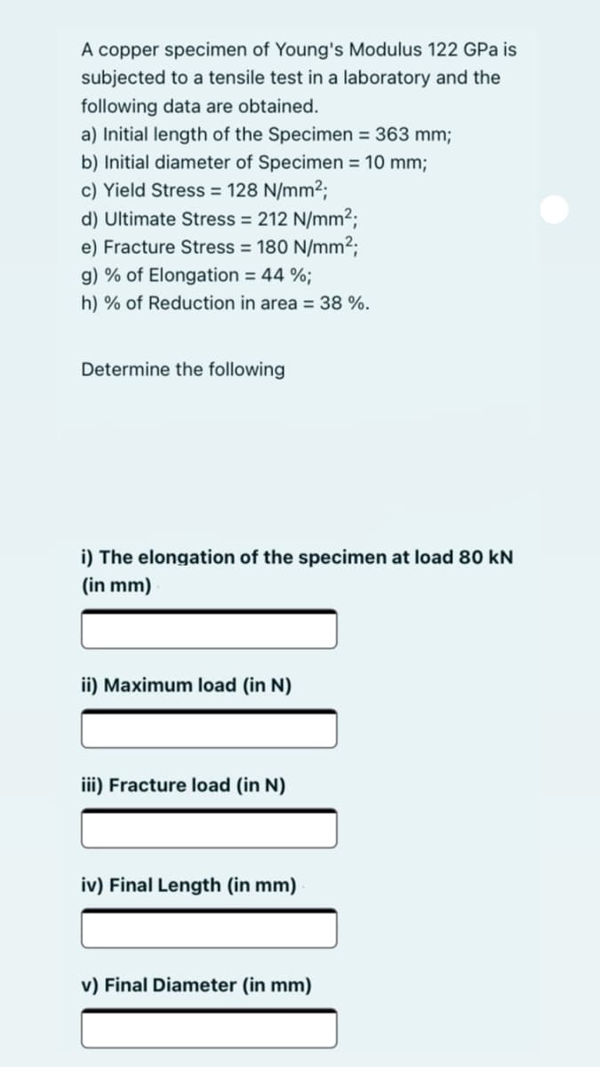 A copper specimen of Young's Modulus 122 GPa is
subjected to a tensile test in a laboratory and the
following data are obtained.
a) Initial length of the Specimen = 363 mm;
b) Initial diameter of Specimen = 10 mm;
c) Yield Stress = 128 N/mm2;
d) Ultimate Stress = 212 N/mm²;
e) Fracture Stress = 180 N/mm2;
g) % of Elongation = 44 %;
h) % of Reduction in area = 38 %.
Determine the following
i) The elongation of the specimen at load 80 kN
(in mm)
ii) Maximum load (in N)
iii) Fracture load (in N)
iv) Final Length (in mm)
v) Final Diameter (in mm)
