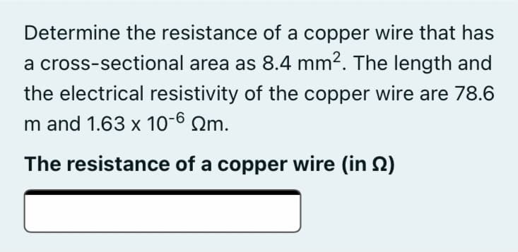 Determine the resistance of a copper wire that has
a cross-sectional area as 8.4 mm2. The length and
the electrical resistivity of the copper wire are 78.6
m and 1.63 x 10-6 Qm.
The resistance of a copper wire (in 2)
