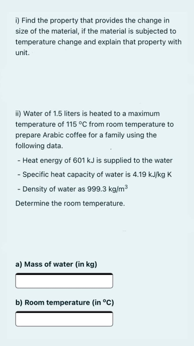 i) Find the property that provides the change in
size of the material, if the material is subjected to
temperature change and explain that property with
unit.
ii) Water of 1.5 liters is heated to a maximum
temperature of 115 °C from room temperature to
prepare Arabic coffee for a family using the
following data.
- Heat energy of 601 kJ is supplied to the water
- Specific heat capacity of water is 4.19 kJ/kg K
- Density of water as 999.3 kg/m3
Determine the room temperature.
a) Mass of water (in kg)
b) Room temperature (in °C)
