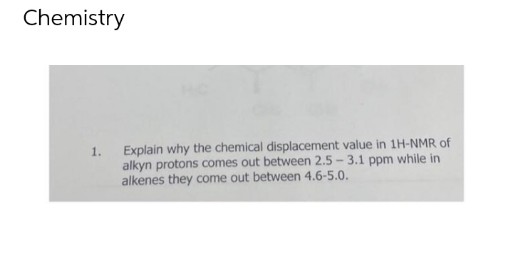 Chemistry
1. Explain why the chemical displacement value in 1H-NMR of
alkyn protons comes out between 2.5 - 3.1 ppm while in
alkenes they come out between 4.6-5.0.
