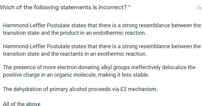 Vhich of the following statements is incorrect? *
3 p
Hammond-Leffler Postulate states that there is a strong resemblance between the
transition state and the product in an endothermic reaction.
Hammond-Leffler Postulate states that there is a strong resemblance between the
transition state and the reactants in an exothermic reaction.
The presence of more electron-donating alkyl groups ineffectively delocalize the
positive charge in an organic molecule, making it less stable.
The dehydration of primary alcohol proceeds via E2 mechanism.
All of the abovę

