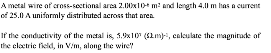 A metal wire of cross-sectional area 2.00x10-6 m² and length 4.0 m has a current
of 25.0 A uniformly distributed across that area.
If the conductivity of the metal is, 5.9x107 (.m)-!, calculate the magnitude of
the electric field, in V/m, along the wire?
