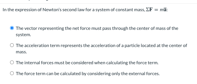 In the expression of Newton's second law for a system of constant mass, EF
= mā:
The vector representing the net force must pass through the center of mass of the
system.
O The acceleration term represents the acceleration of a particle located at the center of
mass.
O The internal forces must be considered when calculating the force term.
O The force term can be calculated by considering only the external forces.
