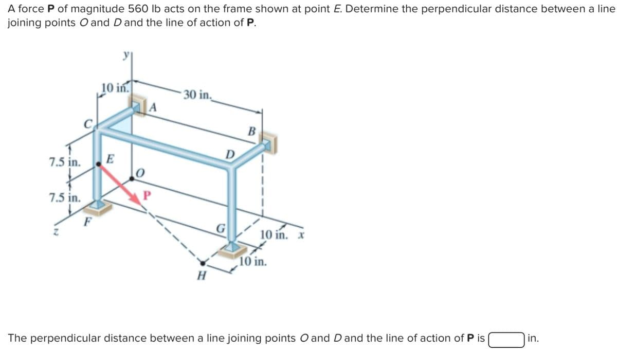 A force P of magnitude 560 lb acts on the frame shown at point E. Determine the perpendicular distance between a line
joining points O and D and the line of action of P.
7.5 in.
7.5 in.
F
10 in.
E
30 in.
H
D
G
B
10 in. x
10 in.
The perpendicular distance between a line joining points O and D and the line of action of P is
in.