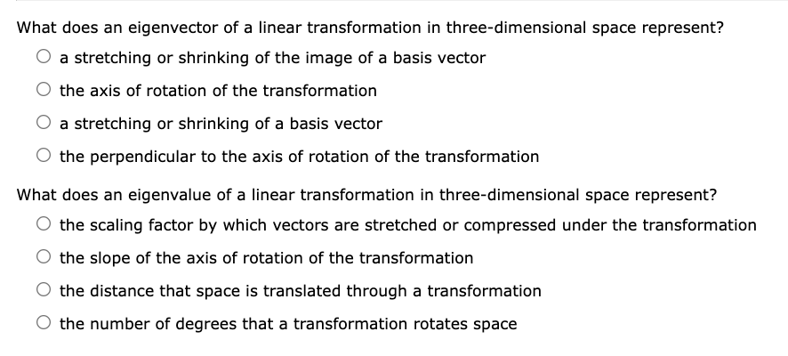 What does an eigenvector of a linear transformation in three-dimensional space represent?
a stretching or shrinking of the image of a basis vector
the axis of rotation of the transformation
a stretching or shrinking of a basis vector
the perpendicular to the axis of rotation of the transformation
What does an eigenvalue of a linear transformation in three-dimensional space represent?
the scaling factor by which vectors are stretched or compressed under the transformation
the slope of the axis of rotation of the transformation
the distance that space is translated through a transformation
the number of degrees that a transformation rotates space