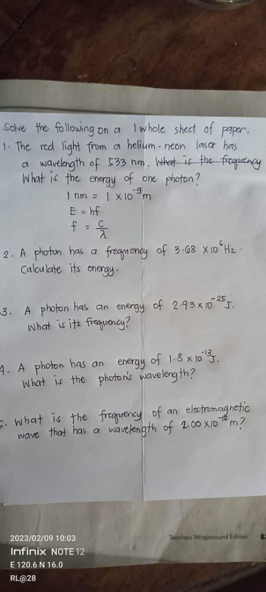 Solve the following on a
I whole sheet of paper.
1. The red light from a helium-neon laser has
a wavelength of 533 nm. What is the frequency
What is the energy of one photon?
-g
1 nm = | X 10 m
E = hf
2. A photon has a
Calculate its energy.
frequency of 3.68 X10 H₂.
-3. A photon has an energy of 2.93×10 25J.
What is it's frequency?
4. A photon has an
energy of 1.8 x 10 ¹3.
What is the photon's wavelength?
5. What is the frequency of an electromagnetic
wave that has a wavelength of 2.00 X 10-¹² m?
2023/02/09 10:03
Infinix NOTE 12
E 120.6 N 16.0
RL@28
Teachers Wraparound Edition
83