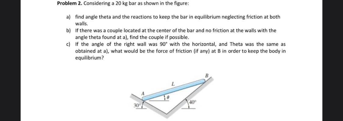 Problem 2. Considering a 20 kg bar as shown in the figure:
a) find angle theta and the reactions to keep the bar in equilibrium neglecting friction at both
walls.
b) If there was a couple located at the center of the bar and no friction at the walls with the
angle theta found at a), find the couple if possible.
c) If the angle of the right wall was 90° with the horizontal, and Theta was the same as
obtained at a), what would be the force of friction (if any) at B in order to keep the body in
equilibrium?
L.
30°
40
