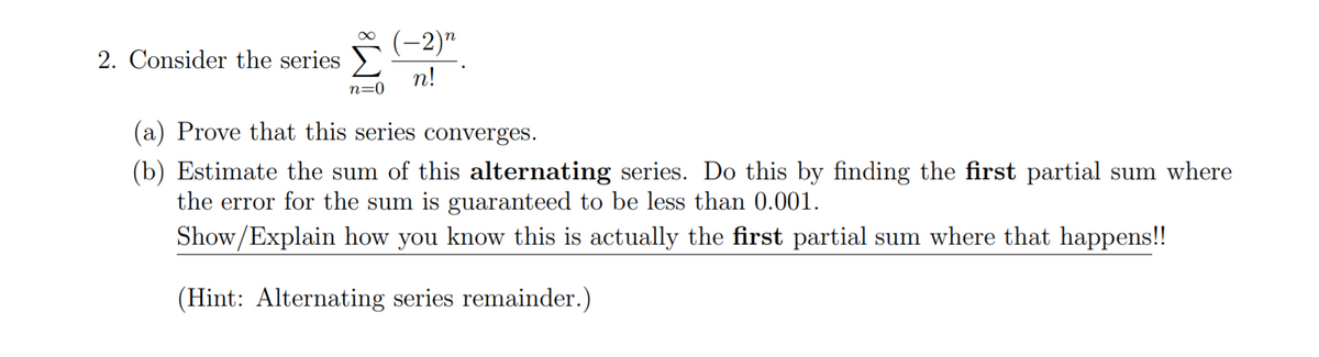 (-2)"
2. Consider the series
n!
n=0
(a) Prove that this series converges.
(b) Estimate the sum of this alternating series. Do this by finding the first partial sum where
the error for the sum is guaranteed to be less than 0.001.
Show/Explain how you know this is actually the first partial sum where that happens!!
(Hint: Alternating series remainder.)

