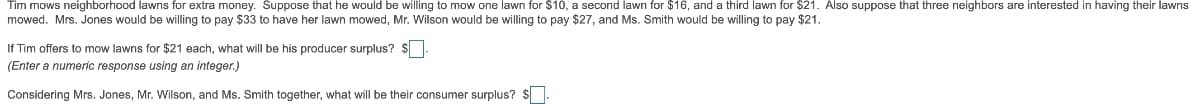 Tim mows neighborhood lawns for extra money. Suppose that he would be willing to mow one lawn for $10, a second lawn for $16, and a third lawn for $21. Also suppose that three neighbors are interested in having their lawns
mowed. Mrs. Jones would be willing to pay $33 to have her lawn mowed, Mr. Wilson would be willing to pay $27, and Ms. Smith would be willing to pay $21.
If Tim offers to mow lawns for $21 each, what will be his producer surplus? $.
(Enter a numeric response using an integer.)
Considering Mrs. Jones, Mr. Wilson, and Ms. Smith together, what will be their consumer surplus? $