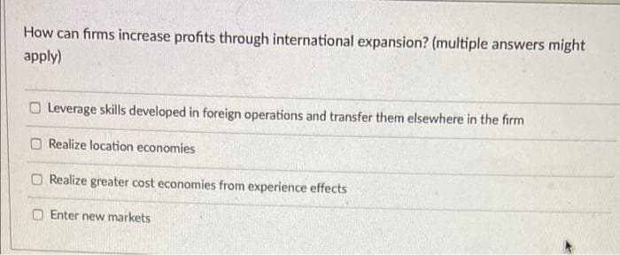 How can firms increase profits through international expansion? (multiple answers might
apply)
Leverage skills developed in foreign operations and transfer them elsewhere in the firm
Realize location economies
Realize greater cost economies from experience effects
Enter new markets