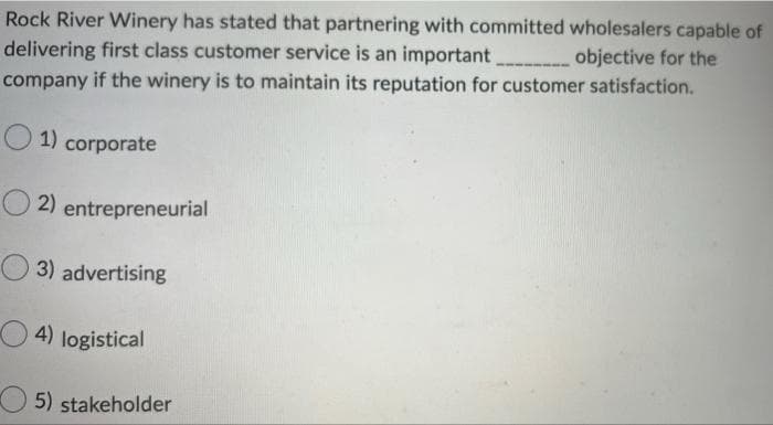 Rock River Winery has stated that partnering with committed wholesalers capable of
delivering first class customer service is an important
objective for the
company if the winery is to maintain its reputation for customer satisfaction.
1) corporate
O2) entrepreneurial
3) advertising
4) logistical
5) stakeholder