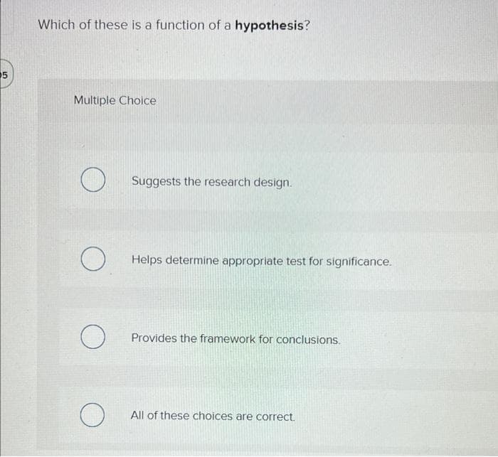 5
Which of these is a function of a hypothesis?
Multiple Choice
O
O
о
O
Suggests the research design.
Helps determine appropriate test for significance.
Provides the framework for conclusions.
All of these choices are correct.
