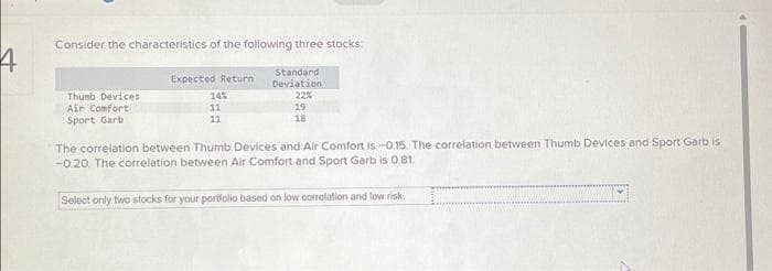 4
Consider the characteristics of the following three stocks.
Standard
Deviation
22%
19
18
Thumb Devices
Air Comfort
Sport Garb
Expected Return
14%
11
11
The correlation between Thumb Devices and Air Comfort is -0.15. The correlation between Thumb Devices and Sport Garb is
-0.20. The correlation between Air Comfort and Sport Garb is 0.81.
Select only two stocks for your portfolio based on low correlation and low risk.