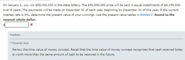 On January 1, you win $50,000,000 in the state lottery. The $50,000,000 prize will be paid in equal installments of $6,250,000
over 8 years. The payments will be made on December 31 of each year, beginning on December 31 of this year. If the current
interest rate is 5%, determine the present value of your winnings. Use the present value tables in Exhibit 7. Round to the
nearest whole dollar.
X
Feedback
Check My Work
Review the time value of money concept. Recall that the time value of money concept recognizes that cash received today
is worth more than the same amount of cash to be received in the future.