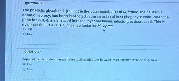 QUESTION 3
The phenolic glycolipid 1 (PGL-1) in the outer membrane of M. leprae, the causative
agent of leprosy, has been implicated in the invasion of host phagocytic cells. When the
gene for PGL-1 is eliminated from the mycobacterium, infectivity is decreased. This is
evidence that PGL-1 is a virulence factor for M. leprae.
O True
O False
QUESTION 4
Adjuvants such as aluminum salts are used as additives in vaccines to enhance immune responses.
@True
O False