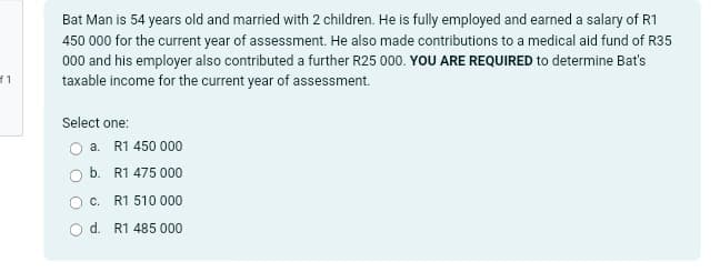 f1
Bat Man is 54 years old and married with 2 children. He is fully employed and earned a salary of R1
450 000 for the current year of assessment. He also made contributions to a medical aid fund of R35
000 and his employer also contributed a further R25 000. YOU ARE REQUIRED to determine Bat's
taxable income for the current year of assessment.
Select one:
a. R1 450 000
b. R1 475 000
C. R1 510 000
d. R1 485 000
