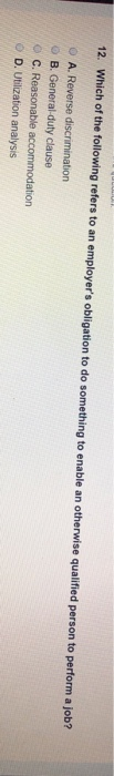 12. Which of the following refers to an employer's obligation to do something to enable an otherwise qualified person to perform a job?
A. Reverse discrimination
B. General-duty clause
C. Reasonable accommodation
D. Utilization analysis