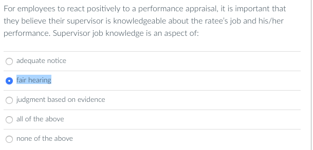 For employees to react positively to a performance appraisal, it is important that
they believe their supervisor is knowledgeable about the ratee's job and his/her
performance. Supervisor job knowledge is an aspect of:
adequate notice
fair hearing
judgment based on evidence
all of the above
none of the above