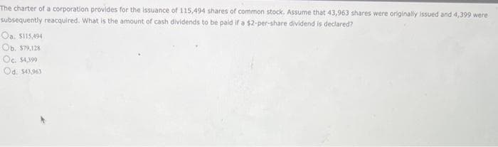 The charter of a corporation provides for the issuance of 115,494 shares of common stock. Assume that 43,963 shares were originally issued and 4,399 were
subsequently reacquired. What is the amount of cash dividends to be paid if a $2-per-share dividend is declared?
Oa. $115,494
Ob. $79,128
Oc. $4,399
Od. $43,963