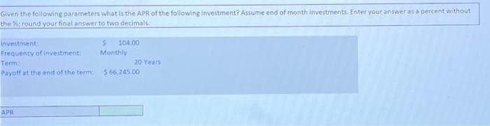 Given the following parameters what is the APR of the following investment? Assume end of month investments. Enter your answer as a percent without
the %; round your final answer to two decimals.
Investment:
Frequency of investment:
104.00
APR
Monthly
Term:
Payoff at the end of the term: $66,245.00
20 Years