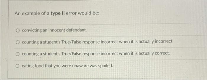 An example of a type II error would be:
O convicting an innocent defendant.
O counting a student's True/False response incorrect when it is actually incorrect
O counting a student's True/False response incorrect when it is actually correct.
O eating food that you were unaware was spoiled.