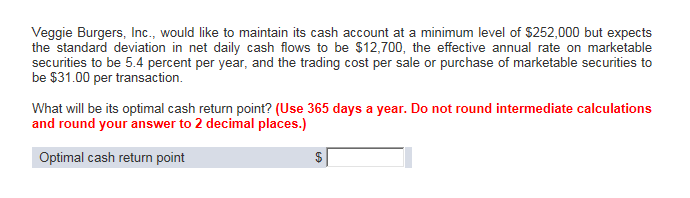 Veggie Burgers, Inc., would like to maintain its cash account at a minimum level of $252,000 but expects
the standard deviation in net daily cash flows to be $12,700, the effective annual rate on marketable
securities to be 5.4 percent per year, and the trading cost per sale or purchase of marketable securities to
be $31.00 per transaction.
What will be its optimal cash return point? (Use 365 days a year. Do not round intermediate calculations
and round your answer to 2 decimal places.)
Optimal cash return point
$