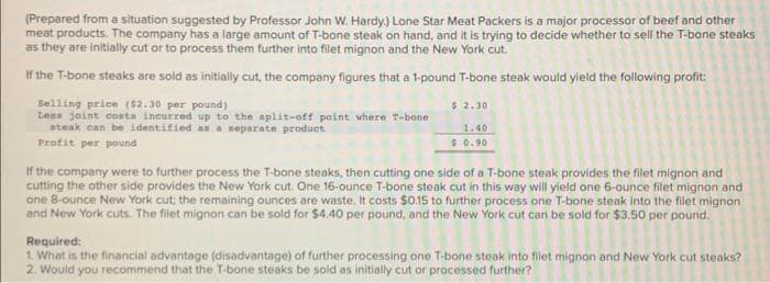 (Prepared from a situation suggested by Professor John W. Hardy.) Lone Star Meat Packers is a major processor of beef and other
meat products. The company has a large amount of T-bone steak on hand, and it is trying to decide whether to sell the T-bone steaks
as they are initially cut or to process them further into filet mignon and the New York cut.
If the T-bone steaks are sold as initially cut, the company figures that a 1-pound T-bone steak would yield the following profit:
Selling price ($2.30 per pound)
Lens joint costs incurred up to the split-off point where T-bone :
steak can be identified as a separate product
Profit per pound
$ 2.30
1.40
$0.90
If the company were to further process the T-bone steaks, then cutting one side of a T-bone steak provides the filet mignon and
cutting the other side provides the New York cut. One 16-ounce T-bone steak cut in this way will yield one 6-ounce filet mignon and
one 8-ounce New York cut; the remaining ounces are waste. It costs $0.15 to further process one T-bone steak into the filet mignon
and New York cuts. The filet mignon can be sold for $4.40 per pound, and the New York cut can be sold for $3.50 per pound.
Required:
1. What is the financial advantage (disadvantage) of further processing one T-bone steak into filet mignon and New York cut steaks?
2. Would you recommend that the T-bone steaks be sold as initially cut or processed further?