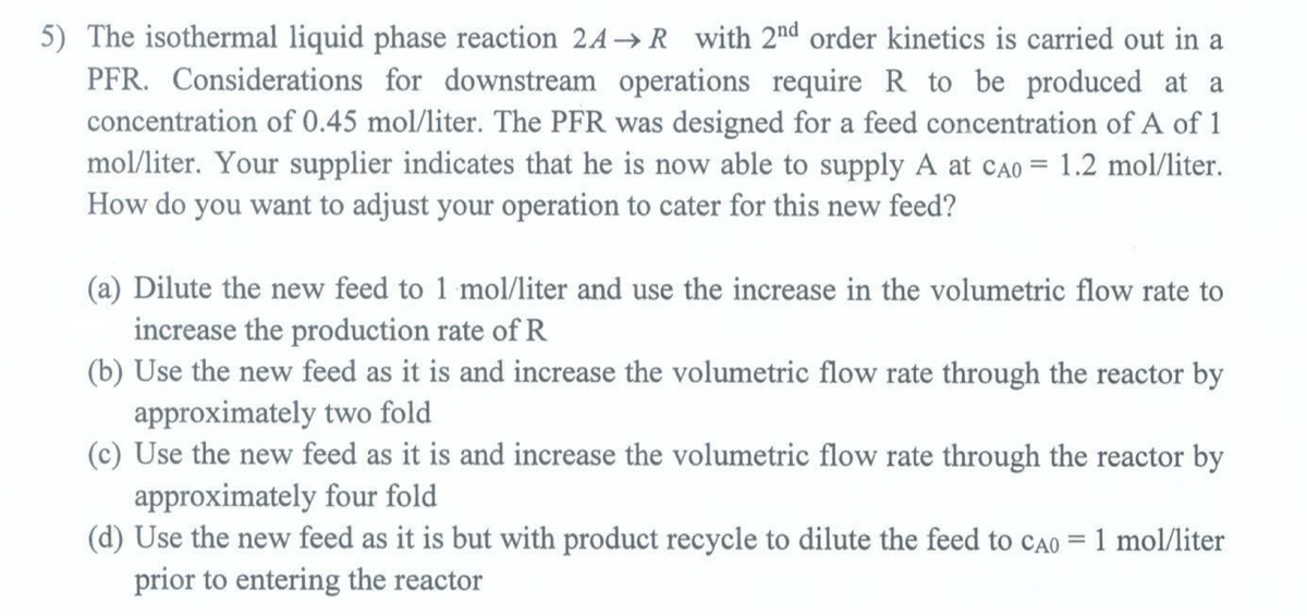 5) The isothermal liquid phase reaction 2A→ R with 2nd order kinetics is carried out in a
PFR. Considerations for downstream operations require R to be produced at a
concentration of 0.45 mol/liter. The PFR was designed for a feed concentration of A of 1
mol/liter. Your supplier indicates that he is now able to supply A at CA0 = 1.2 mol/liter.
How do you want to adjust your operation to cater for this new feed?
(a) Dilute the new feed to 1 mol/liter and use the increase in the volumetric flow rate to
increase the production rate of R
(b) Use the new feed as it is and increase the volumetric flow rate through the reactor by
approximately two fold
(c) Use the new feed as it is and increase the volumetric flow rate through the reactor by
approximately four fold
(d) Use the new feed as it is but with product recycle to dilute the feed to CA0 = 1 mol/liter
prior to entering the reactor