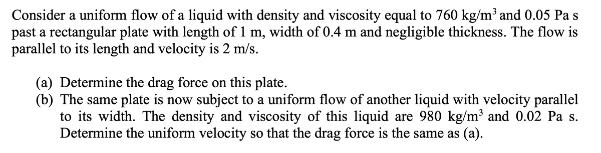Consider a uniform flow of a liquid with density and viscosity equal to 760 kg/m³ and 0.05 Pa s
past a rectangular plate with length of 1 m, width of 0.4 m and negligible thickness. The flow is
parallel to its length and velocity is 2 m/s.
(a) Determine the drag force on this plate.
(b) The same plate is now subject to a uniform flow of another liquid with velocity parallel
to its width. The density and viscosity of this liquid are 980 kg/m³ and 0.02 Pa s.
Determine the uniform velocity so that the drag force is the same as (a).
