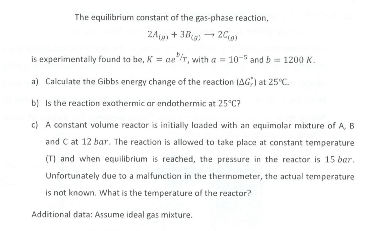 The equilibrium constant of the gas-phase reaction,
2A(g) + 3B (g) → 2C(g)
is experimentally found to be, K = ae/r, with a = 10-5 and b = 1200 K.
a) Calculate the Gibbs energy change of the reaction (AG) at 25°C.
b) Is the reaction exothermic or endothermic at 25°C?
c) A constant volume reactor is initially loaded with an equimolar mixture of A, B
and C at 12 bar. The reaction is allowed to take place at constant temperature
(T) and when equilibrium is reached, the pressure in the reactor is 15 bar.
Unfortunately due to a malfunction in the thermometer, the actual temperature
is not known. What is the temperature of the reactor?
Additional data: Assume ideal gas mixture.