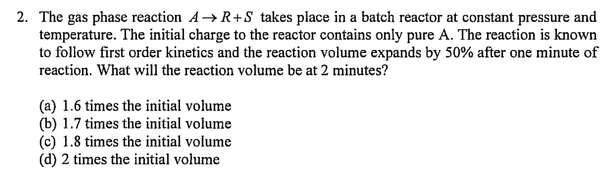 2. The gas phase reaction A→R+S takes place in a batch reactor at constant pressure and
temperature. The initial charge to the reactor contains only pure A. The reaction is known
to follow first order kinetics and the reaction volume expands by 50% after one minute of
reaction. What will the reaction volume be at 2 minutes?
(a) 1.6 times the initial volume
(b) 1.7 times the initial volume
(c) 1.8 times the initial volume
(d) 2 times the initial volume