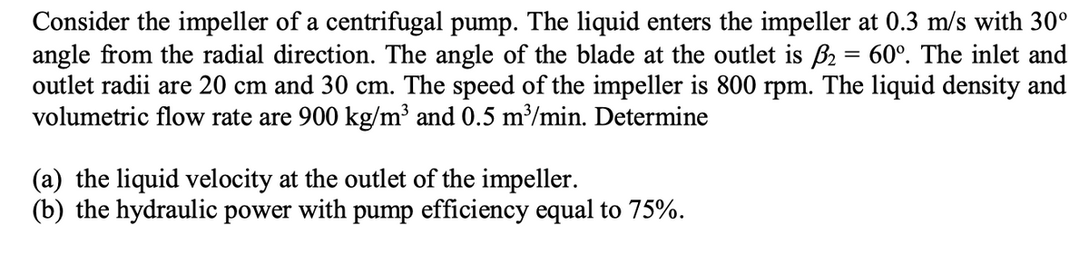 Consider the impeller of a centrifugal pump. The liquid enters the impeller at 0.3 m/s with 30°
angle from the radial direction. The angle of the blade at the outlet is ß₂ = 60°. The inlet and
outlet radii are 20 cm and 30 cm. The speed of the impeller is 800 rpm. The liquid density and
volumetric flow rate are 900 kg/m³ and 0.5 m³/min. Determine
(a) the liquid velocity at the outlet of the impeller.
(b) the hydraulic power with pump efficiency equal to 75%.