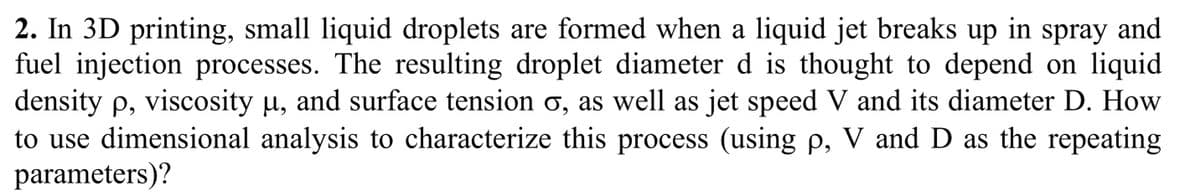 2. In 3D printing, small liquid droplets are formed when a liquid jet breaks up in spray and
fuel injection processes. The resulting droplet diameter d is thought to depend on liquid
density p, viscosity µ, and surface tension o, as well as jet speed V and its diameter D. How
to use dimensional analysis to characterize this process (using p, V and D as the repeating
parameters)?