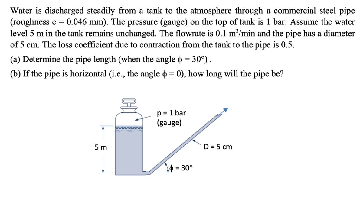 Water is discharged steadily from a tank to the atmosphere through a commercial steel pipe
(roughness e = 0.046 mm). The pressure (gauge) on the top of tank is 1 bar. Assume the water
level 5 m in the tank remains unchanged. The flowrate is 0.1 m³/min and the pipe has a diameter
of 5 cm. The loss coefficient due to contraction from the tank to the pipe is 0.5.
(a) Determine the pipe length (when the angle = 30°).
(b) If the pipe is horizontal (i.e., the angle = 0), how long will the pipe be?
p = 1 bar
(gauge)
IZ
D = 5 cm
1 = 30°
5m