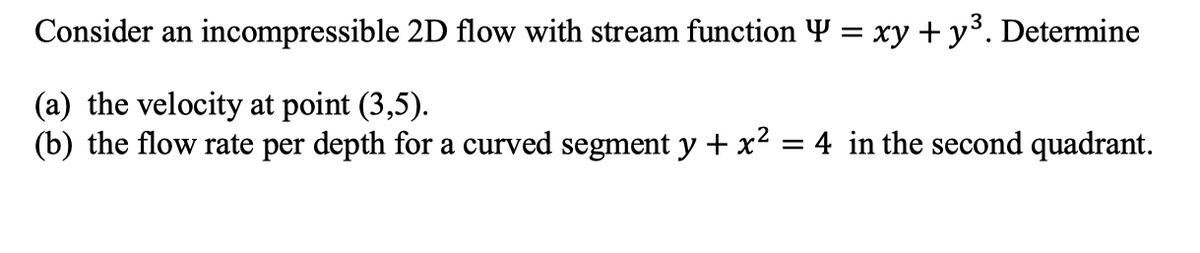 Consider an incompressible 2D flow with stream function Y = xy + y³. Determine
(a) the velocity at point (3,5).
(b) the flow rate per depth for a curved segment y + x² = 4 in the second quadrant.